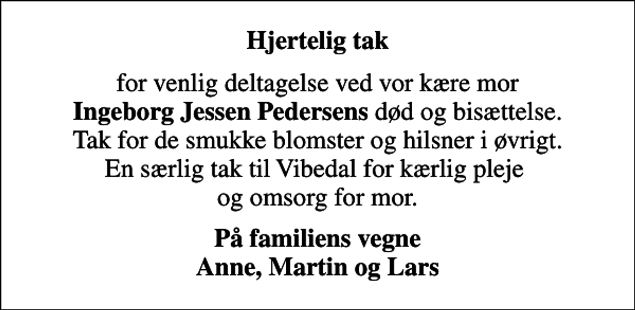 <p>Hjertelig tak<br />for venlig deltagelse ved vor kære mor <em>Ingeborg Jessen Pedersens</em> død og bisættelse. Tak for de smukke blomster og hilsner i øvrigt. En særlig tak til Vibedal for kærlig pleje og omsorg for mor.<br />På familiens vegne Anne, Martin og Lars</p>