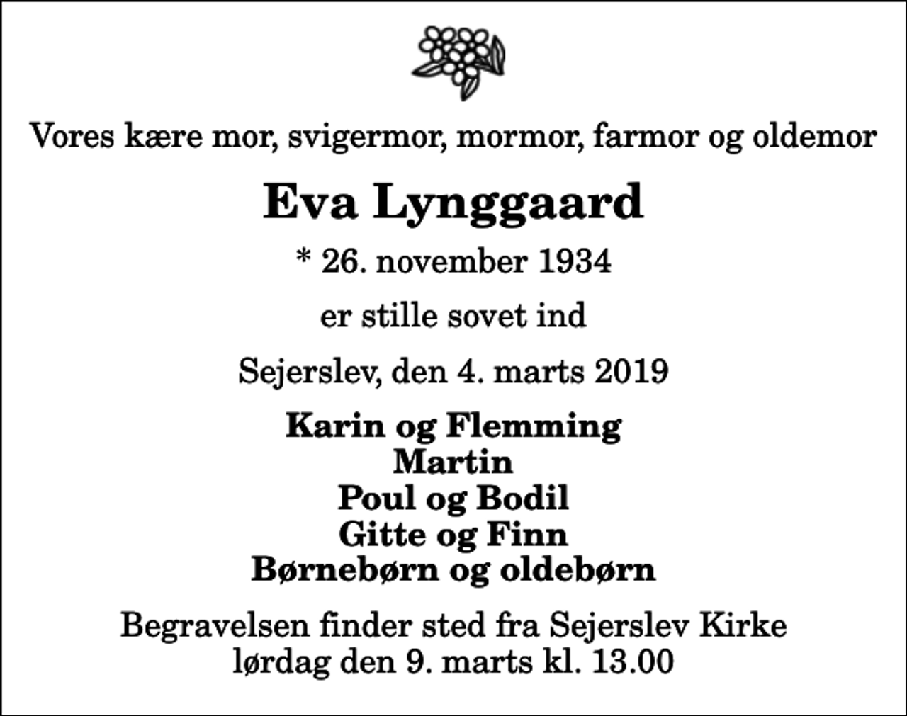 <p>Vores kære mor, svigermor, mormor, farmor og oldemor<br />Eva Lynggaard<br />* 26. november 1934<br />er stille sovet ind<br />Sejerslev, den 4. marts 2019<br />Karin og Flemming Martin Poul og Bodil Gitte og Finn Børnebørn og oldebørn<br />Begravelsen finder sted fra Sejerslev Kirke lørdag den 9. marts kl. 13.00</p>