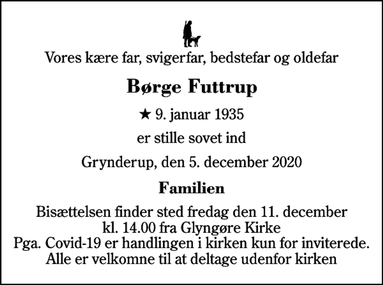 <p>Vores kære far, svigerfar, bedstefar og oldefar<br />Børge Futtrup<br />* 9. januar 1935<br />er stille sovet ind<br />Grynderup, den 5. december 2020<br />Familien<br />Bisættelsen finder sted fredag den 11. december kl. 14.00 fra Glyngøre Kirke Pga. Covid-19 er handlingen i kirken kun for inviterede. Alle er velkomne til at deltage udenfor kirken</p>