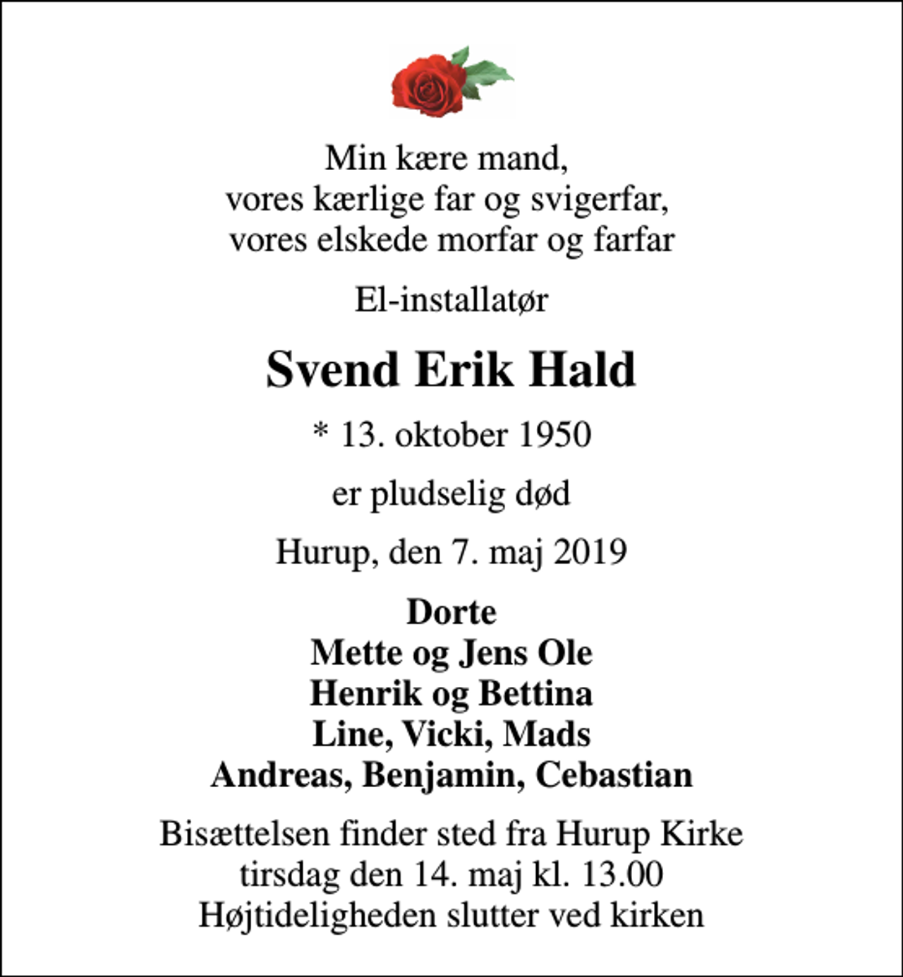 <p>Min kære mand, vores kærlige far og svigerfar, vores elskede morfar og farfar<br />El-installatør<br />Svend Erik Hald<br />* 13. oktober 1950<br />er pludselig død<br />Hurup, den 7. maj 2019<br />Dorte Mette og Jens Ole Henrik og Bettina Line, Vicki, Mads Andreas, Benjamin, Cebastian<br />Bisættelsen finder sted fra Hurup Kirke tirsdag den 14. maj kl. 13.00 Højtideligheden slutter ved kirken</p>