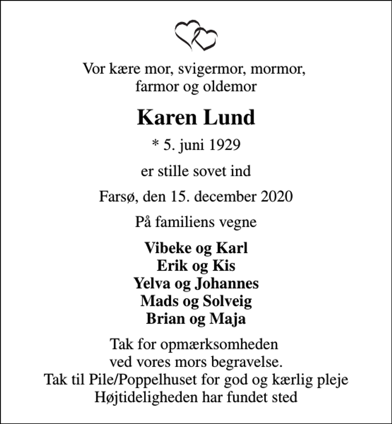 <p>Vor kære mor, svigermor, mormor, farmor og oldemor<br />Karen Lund<br />* 5. juni 1929<br />er stille sovet ind<br />Farsø, den 15. december 2020<br />På familiens vegne<br />Vibeke og Karl Erik og Kis Yelva og Johannes Mads og Solveig Brian og Maja<br />Tak for opmærksomheden ved vores mors begravelse. Tak til Pile/Poppelhuset for god og kærlig pleje Højtideligheden har fundet sted</p>