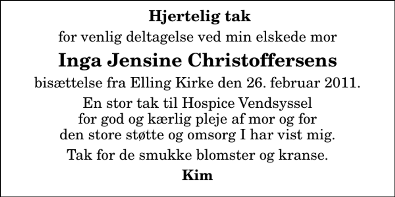 <p>Hjertelig tak<br />for venlig deltagelse ved min elskede mor<br />Inga Jensine Christoffersens<br />bisættelse fra Elling Kirke den 26. februar 2011.<br />En stor tak til Hospice Vendsyssel for god og kærlig pleje af mor og for den store støtte og omsorg I har vist mig.<br />Tak for de smukke blomster og kranse.<br />Kim</p>