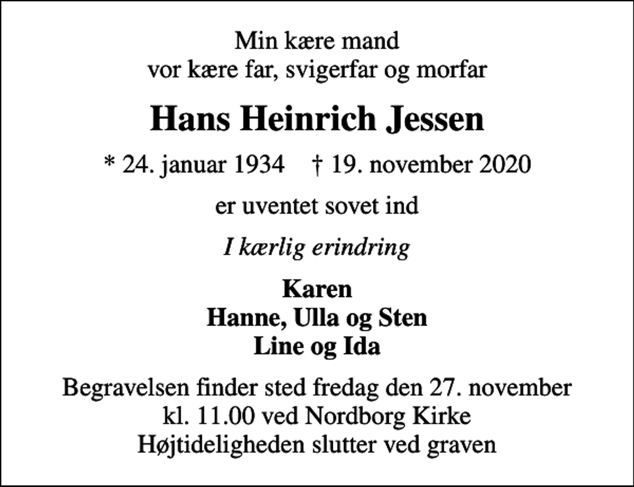 <p>Min kære mand vor kære far, svigerfar og morfar<br />Hans Heinrich Jessen<br />* 24. januar 1934 ✝ 19. november 2020<br />er uventet sovet ind<br />I kærlig erindring<br />Karen Hanne, Ulla og Sten Line og Ida<br />Begravelsen finder sted fredag den 27. november kl. 11.00 ved Nordborg Kirke Højtideligheden slutter ved graven</p>