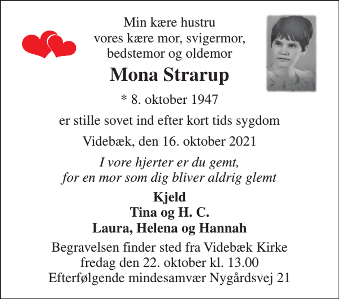 <p>Min kære hustru vores kære mor, svigermor, bedstemor og oldemor<br />Mona Strarup<br />*​ 8. oktober 1947<br />er stille sovet ind efter kort tids sygdom<br />Videbæk, den 16. oktober 2021<br />I vore hjerter er du gemt, for en mor som dig bliver aldrig glemt<br />Kjeld Tina og H. C. Laura, Helena og Hannah<br />Begravelsen finder sted fra Videbæk Kirke fredag den 22. oktober kl. 13.00 Efterfølgende mindesamvær Nygårdsvej 21</p>