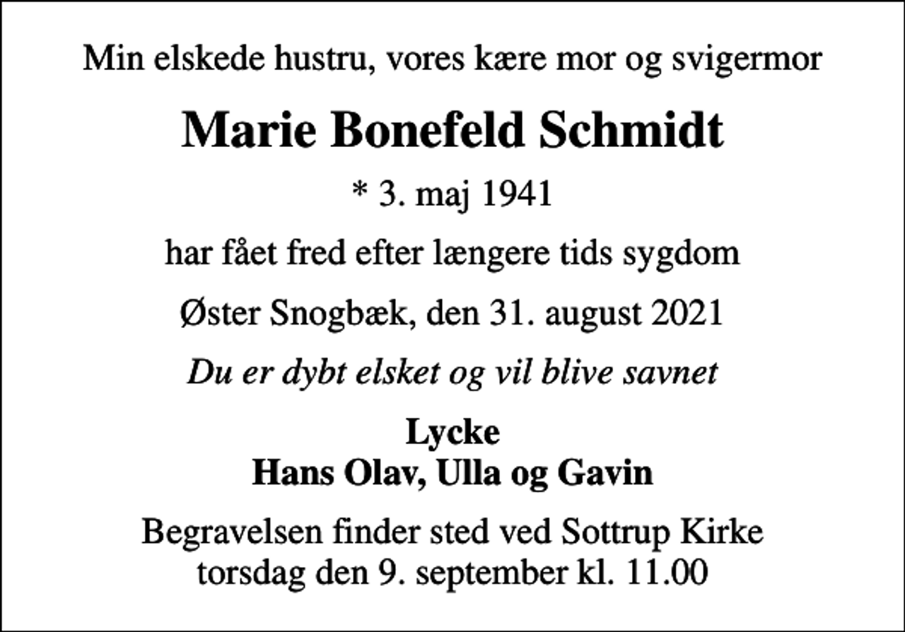 <p>Min elskede hustru, vores kære mor og svigermor<br />Marie Bonefeld Schmidt<br />* 3. maj 1941<br />har fået fred efter længere tids sygdom<br />Øster Snogbæk, den 31. august 2021<br />Du er dybt elsket og vil blive savnet<br />Lycke Hans Olav, Ulla og Gavin<br />Begravelsen finder sted ved Sottrup Kirke torsdag den 9. september kl. 11.00</p>