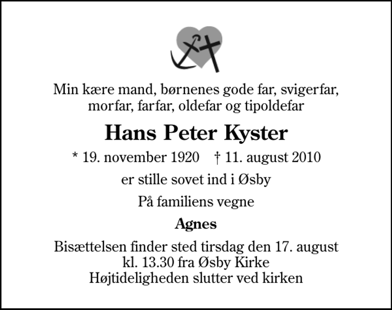 <p>Min kære mand, børnenes gode far, svigerfar, morfar, farfar, oldefar og tipoldefar<br />Hans Peter Kyster<br />* 19. november 1920 ✝ 11. august 2010<br />er stille sovet ind i Øsby<br />På familiens vegne<br />Agnes<br />Bisættelsen finder sted tirsdag den 17. august kl. 13.30 fra Øsby Kirke Højtideligheden slutter ved kirken</p>