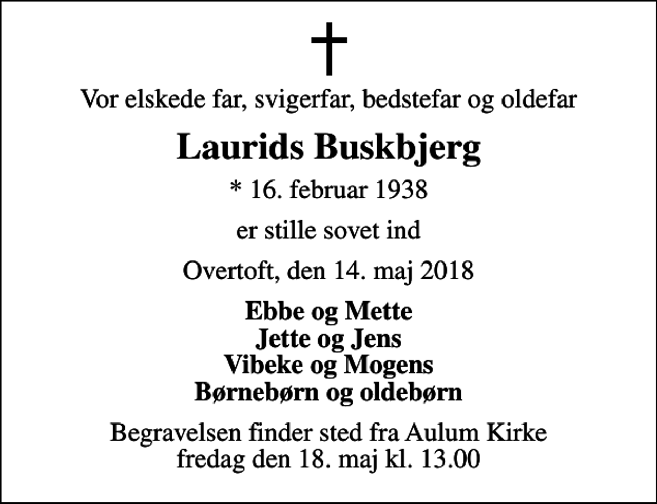 <p>Vor elskede far, svigerfar, bedstefar og oldefar<br />Laurids Buskbjerg<br />* 16. februar 1938<br />er stille sovet ind<br />Overtoft, den 14. maj 2018<br />Ebbe og Mette Jette og Jens Vibeke og Mogens Børnebørn og oldebørn<br />Begravelsen finder sted fra Aulum Kirke fredag den 18. maj kl. 13.00</p>