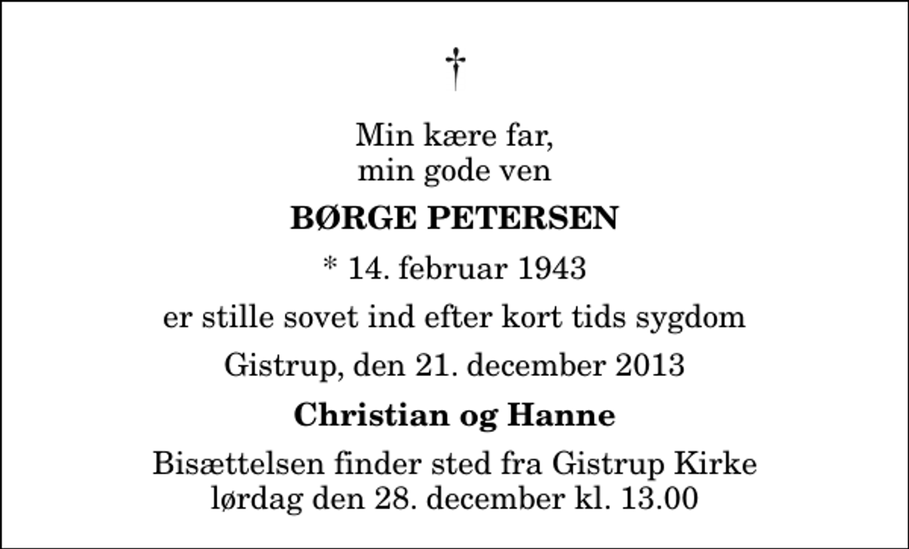 <p>Min kære far, min gode ven<br />Børge Petersen<br />* 14. februar 1943<br />er stille sovet ind efter kort tids sygdom<br />Gistrup, den 21. december 2013<br />Christian og Hanne<br />Bisættelsen finder sted fra Gistrup Kirke lørdag den 28. december kl. 13.00</p>