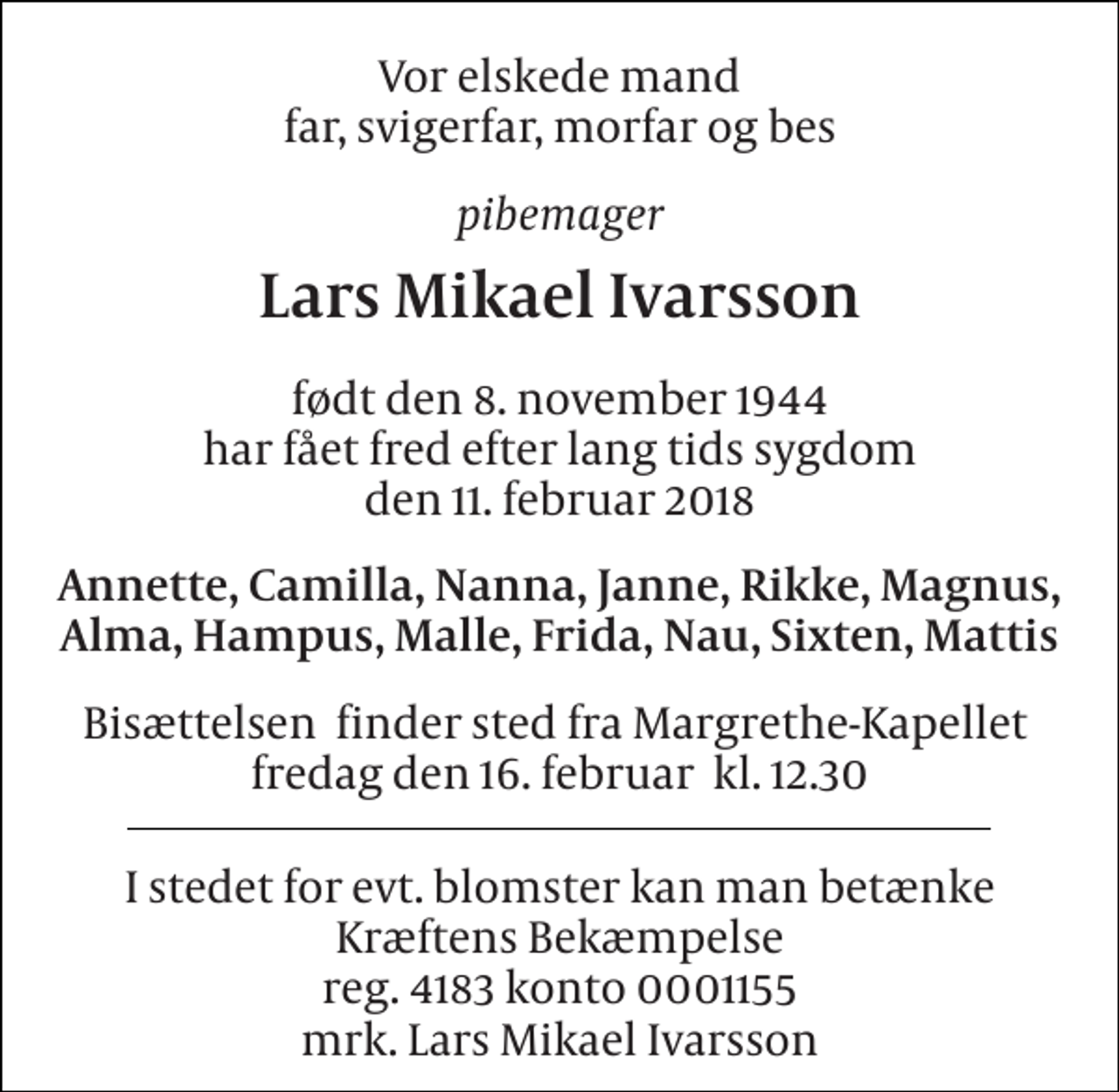 <p>Vor elskede mand far, svigerfar, morfar og bes<br />pibemager<br />Lars Mikael Ivarsson<br />født den 8. november 1944 har fået fred efter lang tids sygdom den 11. februar 2018<br />Annette, Camilla, Nanna, Janne, Rikke, Magnus, Alma, Hampus, Malle, Frida, Nau, Sixten, Mattis<br />Bisættelsen​ finder sted fra Margrethe-Kapellet​ fredag den 16. februar​ kl. 12.30<br />I stedet for evt. blomster kan man betænke Kræftens Bekæmpelse reg. 4183 konto 0001155 mrk. Lars Mikael Ivarsson</p>