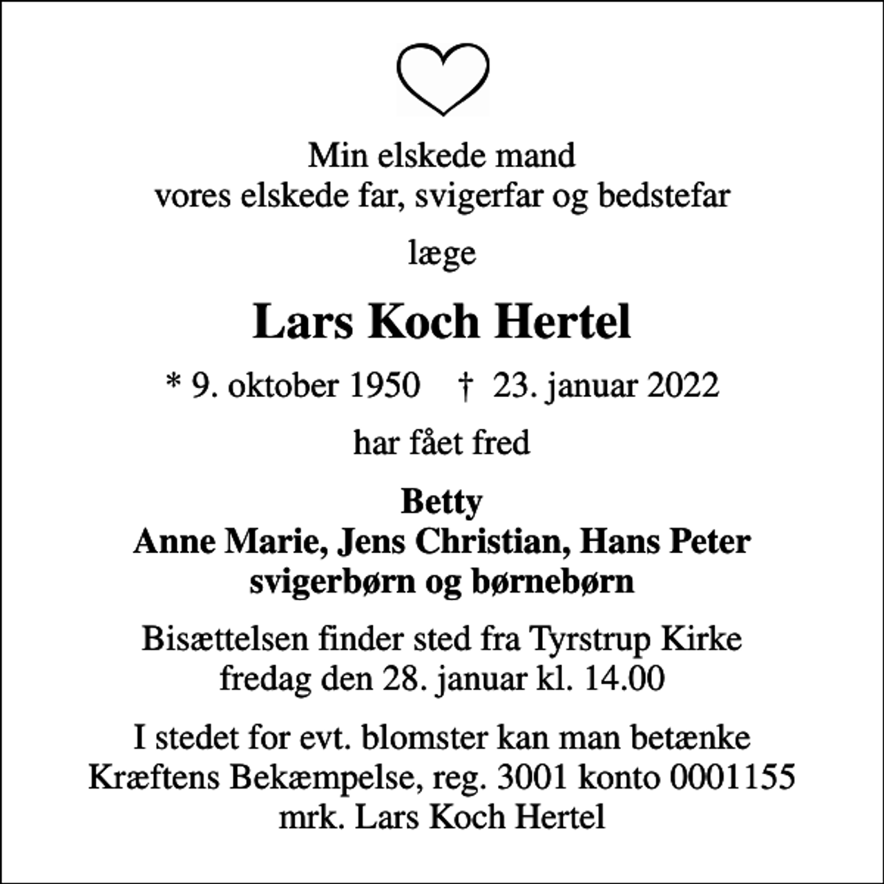 <p>Min elskede mand vores elskede far, svigerfar og bedstefar<br />læge<br />Lars Koch Hertel<br />* 9. oktober 1950 ✝ 23. januar 2022<br />har fået fred<br />Betty Anne Marie, Jens Christian, Hans Peter svigerbørn og børnebørn<br />Bisættelsen finder sted fra Tyrstrup Kirke fredag den 28. januar kl. 14.00<br />I stedet for evt. blomster kan man betænke<br />Kræftens Bekæmpelse reg.3001konto0001155mrk. Lars Koch<br />Hertel</p>