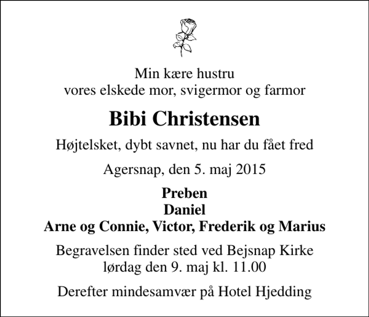 <p>Min kære hustru vores elskede mor, svigermor og farmor<br />Bibi Christensen<br />Højtelsket, dybt savnet, nu har du fået fred<br />Agersnap, den 5. maj 2015<br />Preben Daniel Arne og Connie, Victor, Frederik og Marius<br />Begravelsen finder sted ved Bejsnap Kirke lørdag den 9. maj kl. 11.00<br />Derefter mindesamvær på Hotel Hjedding</p>