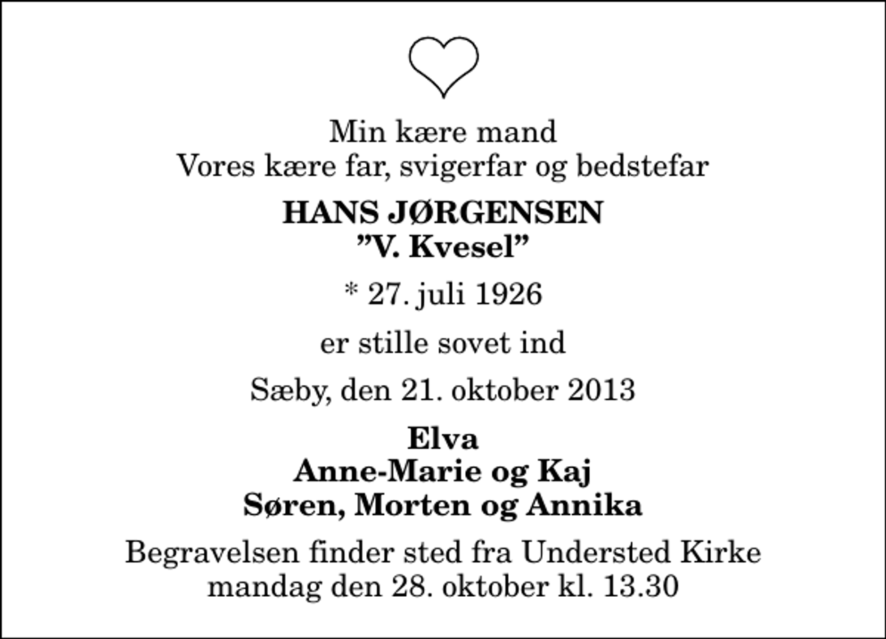 <p>Min kære mand Vores kære far, svigerfar og bedstefar<br />Hans Jørgensen<br />V. Kvesel<br />* 27. juli 1926<br />er stille sovet ind<br />Sæby, den 21. oktober 2013<br />Elva Anne-Marie og Kaj Søren, Morten og Annika<br />Begravelsen finder sted fra Understed Kirke mandag den 28. oktober kl. 13.30</p>