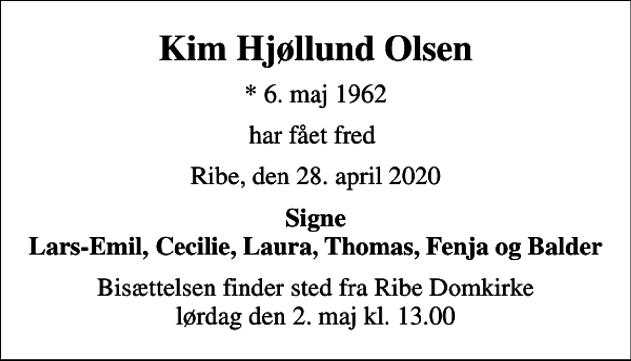 <p>Kim Hjøllund Olsen<br />* 6. maj 1962<br />har fået fred<br />Ribe, den 28. april 2020<br />Signe Lars-Emil, Cecilie, Laura, Thomas, Fenja og Balder<br />Bisættelsen finder sted fra Ribe Domkirke lørdag den 2. maj kl. 13.00</p>
