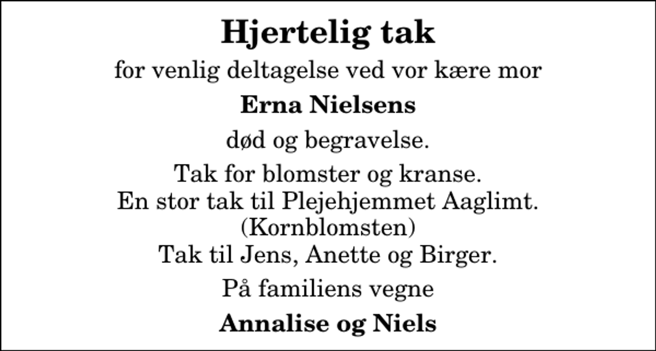 <p>Hjertelig tak<br />for venlig deltagelse ved vor kære mor<br />Erna Nielsens<br />død og begravelse.<br />Tak for blomster og kranse. En stor tak til Plejehjemmet Aaglimt. (Kornblomsten) Tak til Jens, Anette og Birger.<br />På familiens vegne<br />Annalise og Niels</p>