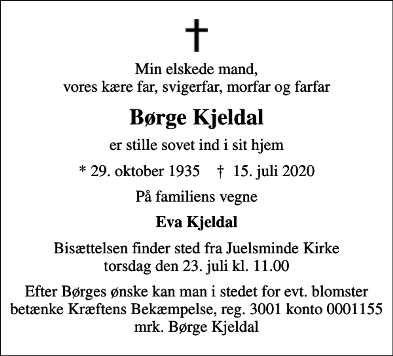 <p>Min elskede mand, vores kære far, svigerfar, morfar og farfar<br />Børge Kjeldal<br />er stille sovet ind i sit hjem<br />* 29. oktober 1935 ✝ 15. juli 2020<br />På familiens vegne<br />Eva Kjeldal<br />Bisættelsen finder sted fra Juelsminde Kirke torsdag den 23. juli kl. 11.00<br />I stedet for evt. blomster kan man betænke<br />Kræftens Bekæmpelse reg.3001konto0001155mrk. Børge Pedersen<br />Kjeldal<br />Efter Børges ønske kan man i stedet for evt. blomster betænke Kræftens Bekæmpelse, reg. 3001 konto 0001155 mrk. Børge Kjeldal</p>