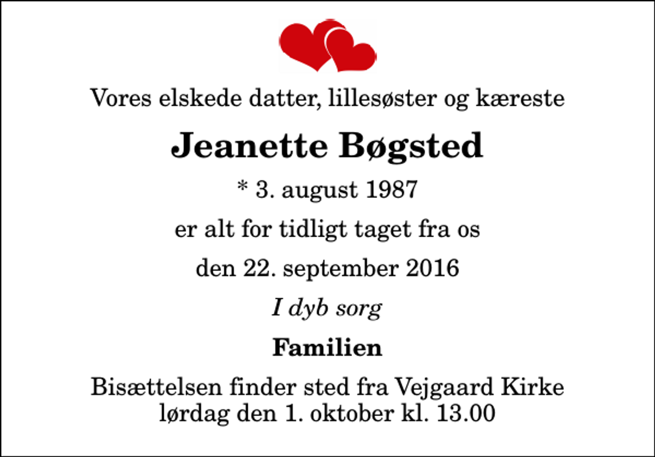 <p>Vores elskede datter, lillesøster og kæreste<br />Jeanette Bøgsted<br />* 3. august 1987<br />er alt for tidligt taget fra os<br />den 22. september 2016<br />I dyb sorg<br />Familien<br />Bisættelsen finder sted fra Vejgaard Kirke lørdag den 1. oktober kl. 13.00</p>