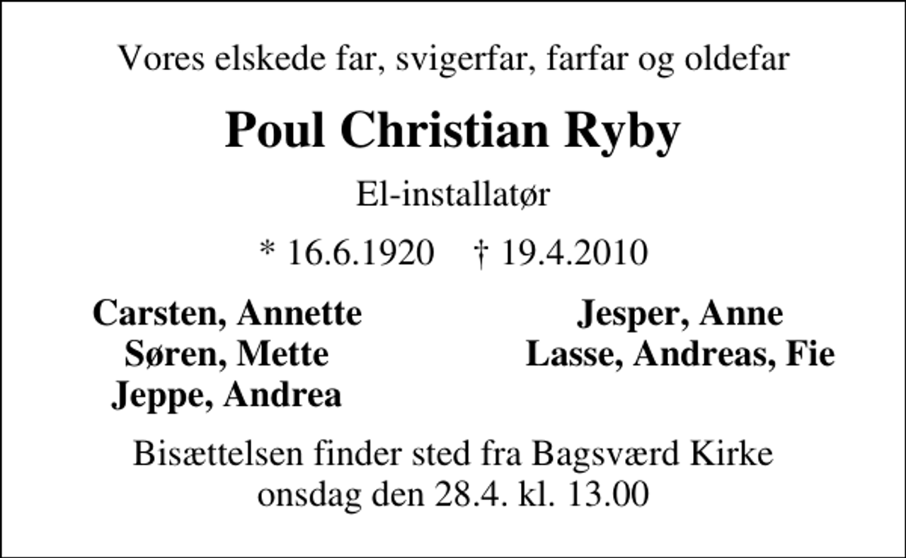 <p>Vores elskede far, svigerfar, farfar og oldefar<br />Poul Christian Ryby<br />El-installatør<br />* 16.6.1920 ✝ 19.4.2010<br />Carsten, Annette<br />Jesper, Anne<br />Søren, Mette<br />Lasse, Andreas, Fie<br />Jeppe, Andrea<br />Bisættelsen finder sted fra Bagsværd Kirke onsdag den 28.4. kl. 13.00</p>