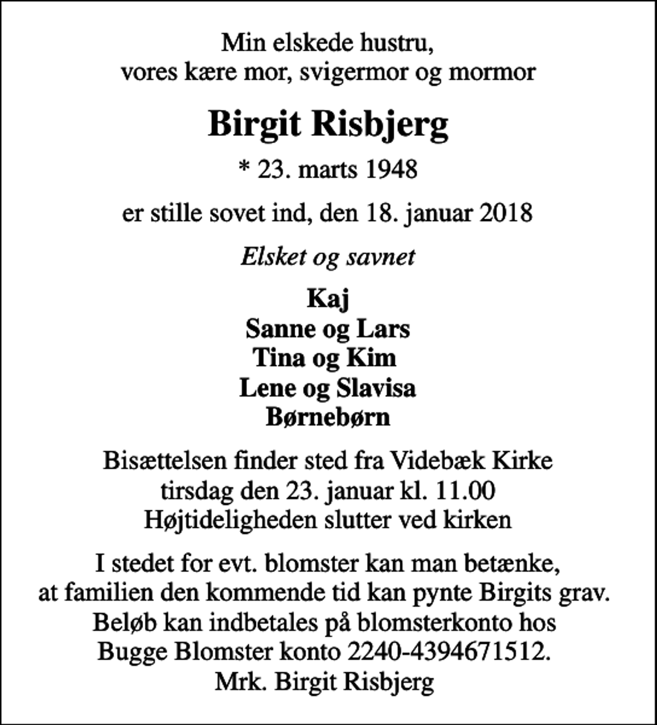 <p>Min elskede hustru, vores kære mor, svigermor og mormor<br />Birgit Risbjerg<br />* 23. marts 1948<br />er stille sovet ind, den 18. januar 2018<br />Elsket og savnet<br />Kaj Sanne og Lars Tina og Kim Lene og Slavisa Børnebørn<br />Bisættelsen finder sted fra Videbæk Kirke tirsdag den 23. januar kl. 11.00 Højtideligheden slutter ved kirken<br />I stedet for evt. blomster kan man betænke, at familien den kommende tid kan pynte Birgits grav. Beløb kan indbetales på blomsterkonto hos Bugge Blomster konto 2240-4394671512. Mrk. Birgit Risbjerg</p>