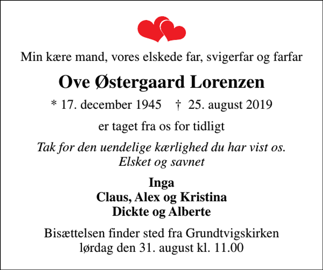 <p>Min kære mand, vores elskede far, svigerfar og farfar<br />Ove Østergaard Lorenzen<br />* 17. december 1945 ✝ 25. august 2019<br />er taget fra os for tidligt<br />Tak for den uendelige kærlighed du har vist os. Elsket og savnet<br />Inga Claus, Alex og Kristina Dickte og Alberte<br />Bisættelsen finder sted fra Grundtvigskirken lørdag den 31. august kl. 11.00</p>
