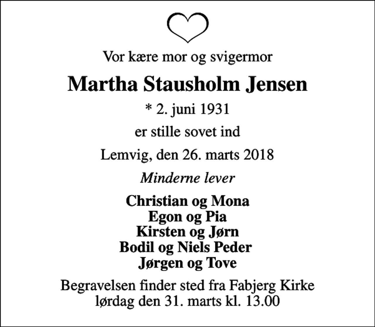 <p>Vor kære mor og svigermor<br />Martha Stausholm Jensen<br />* 2. juni 1931<br />er stille sovet ind<br />Lemvig, den 26. marts 2018<br />Minderne lever<br />Christian og Mona Egon og Pia Kirsten og Jørn Bodil og Niels Peder Jørgen og Tove<br />Begravelsen finder sted fra Fabjerg Kirke lørdag den 31. marts kl. 13.00</p>