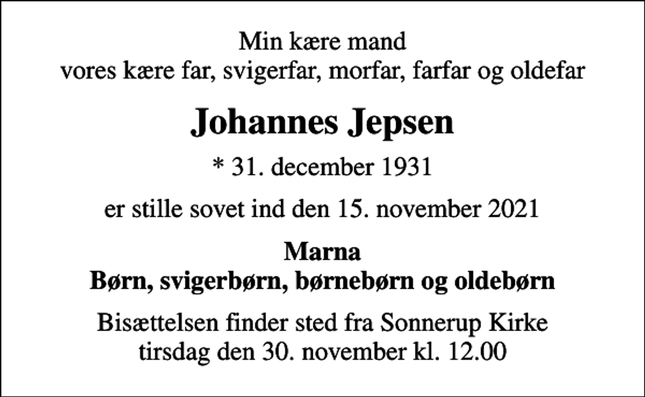 <p>Min kære mand vores kære far, svigerfar, morfar, farfar og oldefar<br />Johannes Jepsen<br />* 31. december 1931<br />er stille sovet ind den 15. november 2021<br />Marna Børn, svigerbørn, børnebørn og oldebørn<br />Bisættelsen finder sted fra Sonnerup Kirke tirsdag den 30. november kl. 12.00</p>