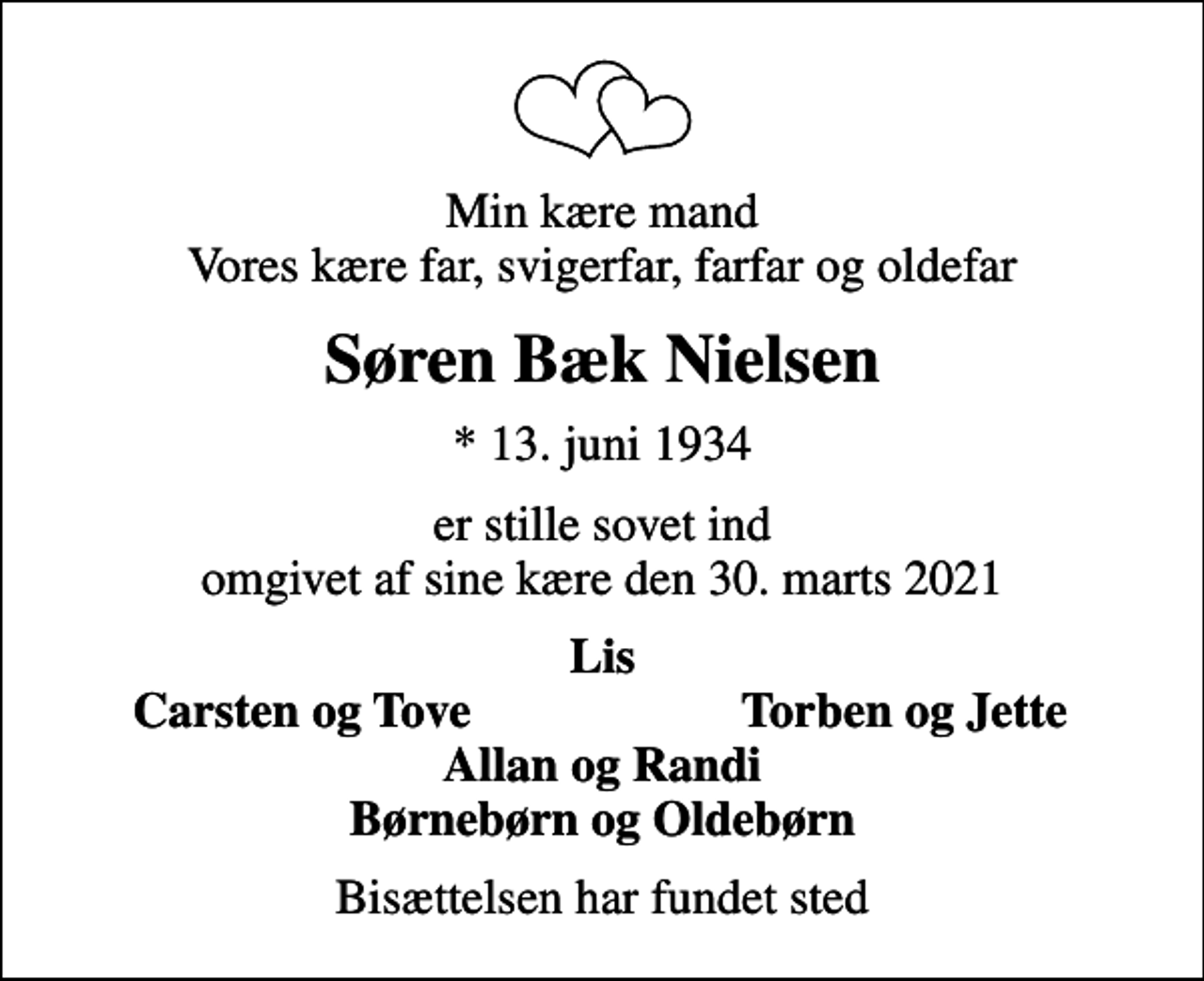 <p>Min kære mand Vores kære far, svigerfar, farfar og oldefar<br />Søren Bæk Nielsen<br />* 13. juni 1934<br />er stille sovet ind omgivet af sine kære den 30. marts 2021<br />Lis<br />Carsten og Tove<br />Torben og Jette<br />Bisættelsen har fundet sted</p>