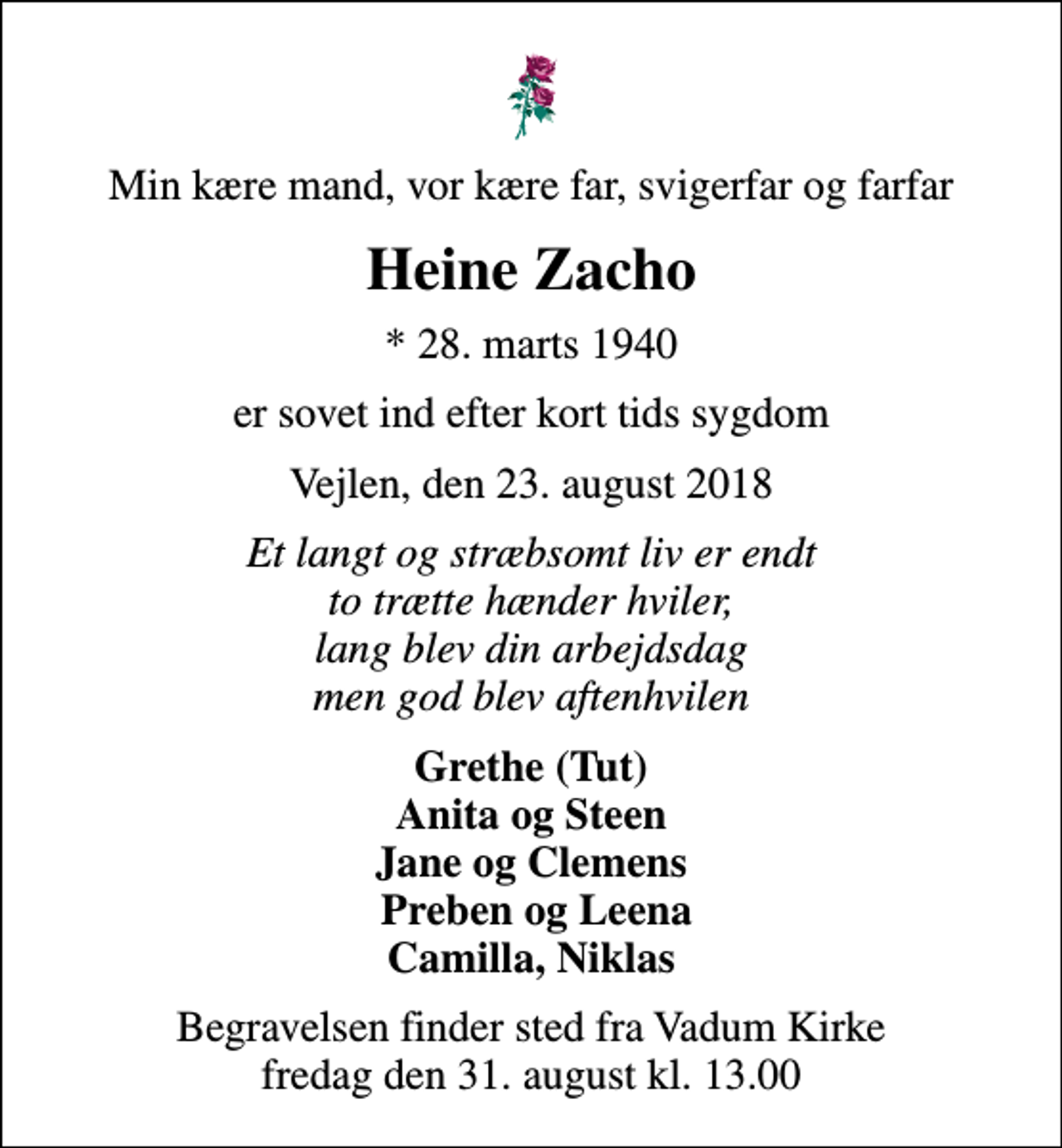 <p>Min kære mand, vor kære far, svigerfar og farfar<br />Heine Zacho<br />* 28. marts 1940<br />er sovet ind efter kort tids sygdom<br />Vejlen, den 23. august 2018<br />Et langt og stræbsomt liv er endt to trætte hænder hviler, lang blev din arbejdsdag men god blev aftenhvilen<br />Grethe (Tut) Anita og Steen Jane og Clemens Preben og Leena Camilla, Niklas<br />Begravelsen finder sted fra Vadum Kirke fredag den 31. august kl. 13.00</p>
