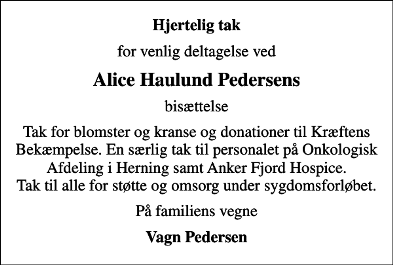 <p>Hjertelig tak<br />for venlig deltagelse ved<br />Alice Haulund Pedersens<br />bisættelse<br />Tak for blomster og kranse og donationer til Kræftens Bekæmpelse. En særlig tak til personalet på Onkologisk Afdeling i Herning samt Anker Fjord Hospice. Tak til alle for støtte og omsorg under sygdomsforløbet.<br />På familiens vegne<br />Vagn Pedersen</p>