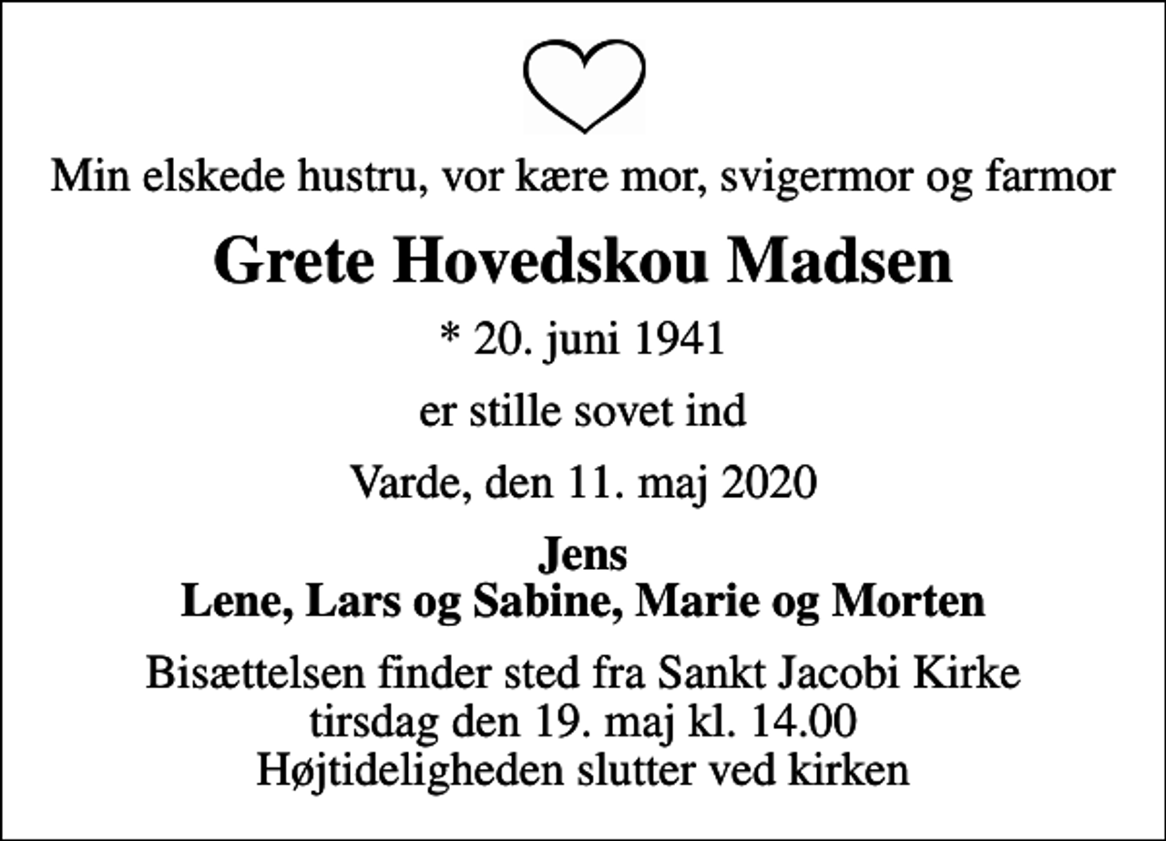 <p>Min elskede hustru, vor kære mor, svigermor og farmor<br />Grete Hovedskou Madsen<br />* 20. juni 1941<br />er stille sovet ind<br />Varde, den 11. maj 2020<br />Jens Lene, Lars og Sabine, Marie og Morten<br />Bisættelsen finder sted fra Sankt Jacobi Kirke tirsdag den 19. maj kl. 14.00 Højtideligheden slutter ved kirken</p>