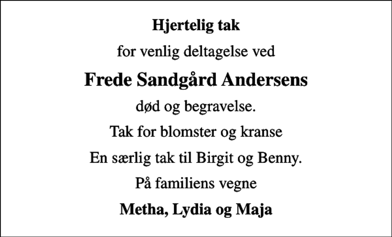 <p>Hjertelig tak<br />for venlig deltagelse ved<br />Frede Sandgård Andersens<br />død og begravelse.<br />Tak for blomster og kranse<br />En særlig tak til Birgit og Benny.<br />På familiens vegne<br />Metha, Lydia og Maja</p>