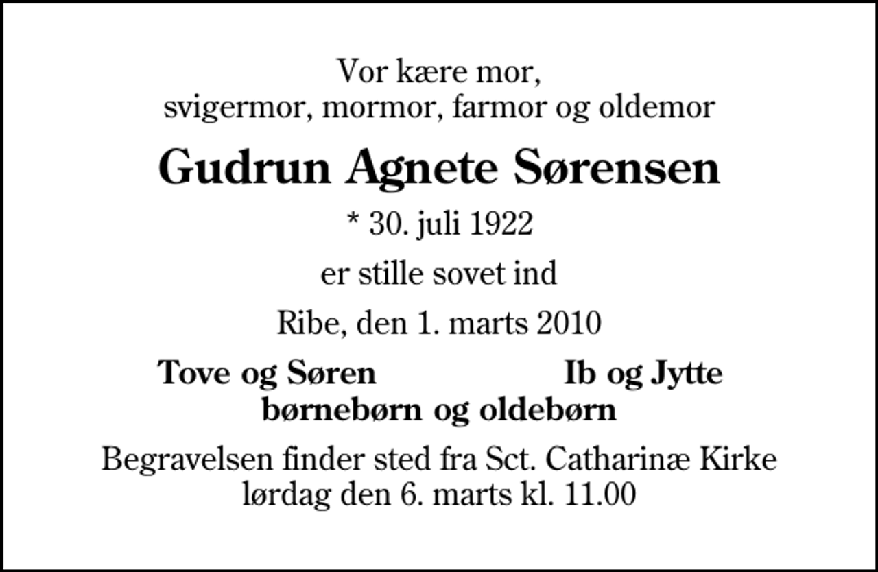 <p>Vor kære mor, svigermor, mormor, farmor og oldemor<br />Gudrun Agnete Sørensen<br />* 30. juli 1922<br />er stille sovet ind<br />Ribe, den 1. marts 2010<br />Tove og Søren<br />Ib og Jytte<br />Begravelsen finder sted fra Sankt Catharinæ Kirke lørdag den 6. marts kl. 11.00</p>
