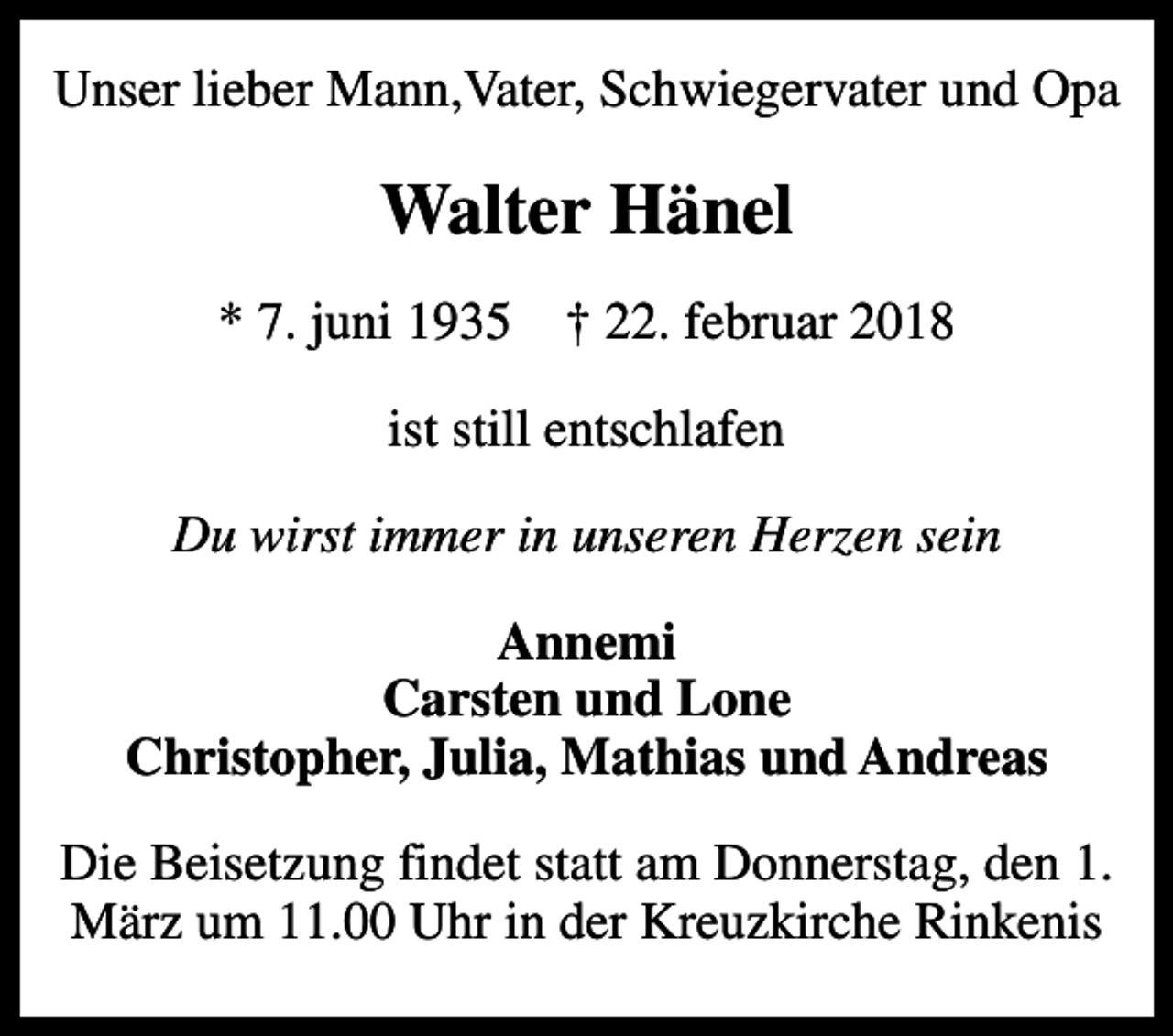 <p>Unser lieber Mann,Vater, Schwiegervater und Opa<br />Walter Hänel<br />* 7. juni 1935 ✝ 22. februar 2018<br />ist still entschlafen<br />Du wirst immer in unseren Herzen sein<br />Annemi Carsten und Lone Christopher, Julia, Mathias und Andreas<br />Die Beisetzung findet statt am Donnerstag, den 1.März um 11.00 Uhr in der Kreuzkirche Rinkenis</p>