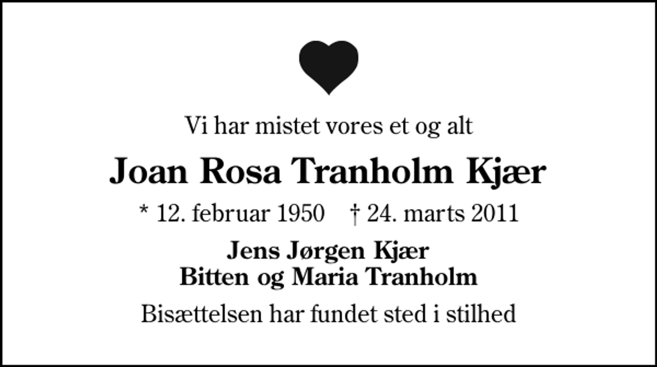 <p>Vi har mistet vores et og alt<br />Joan Rosa Tranholm Kjær<br />* 12. februar 1950 ✝ 24. marts 2011<br />Jens Jørgen Kjær Bitten og Maria Tranholm<br />Bisættelsen har fundet sted i stilhed</p>
