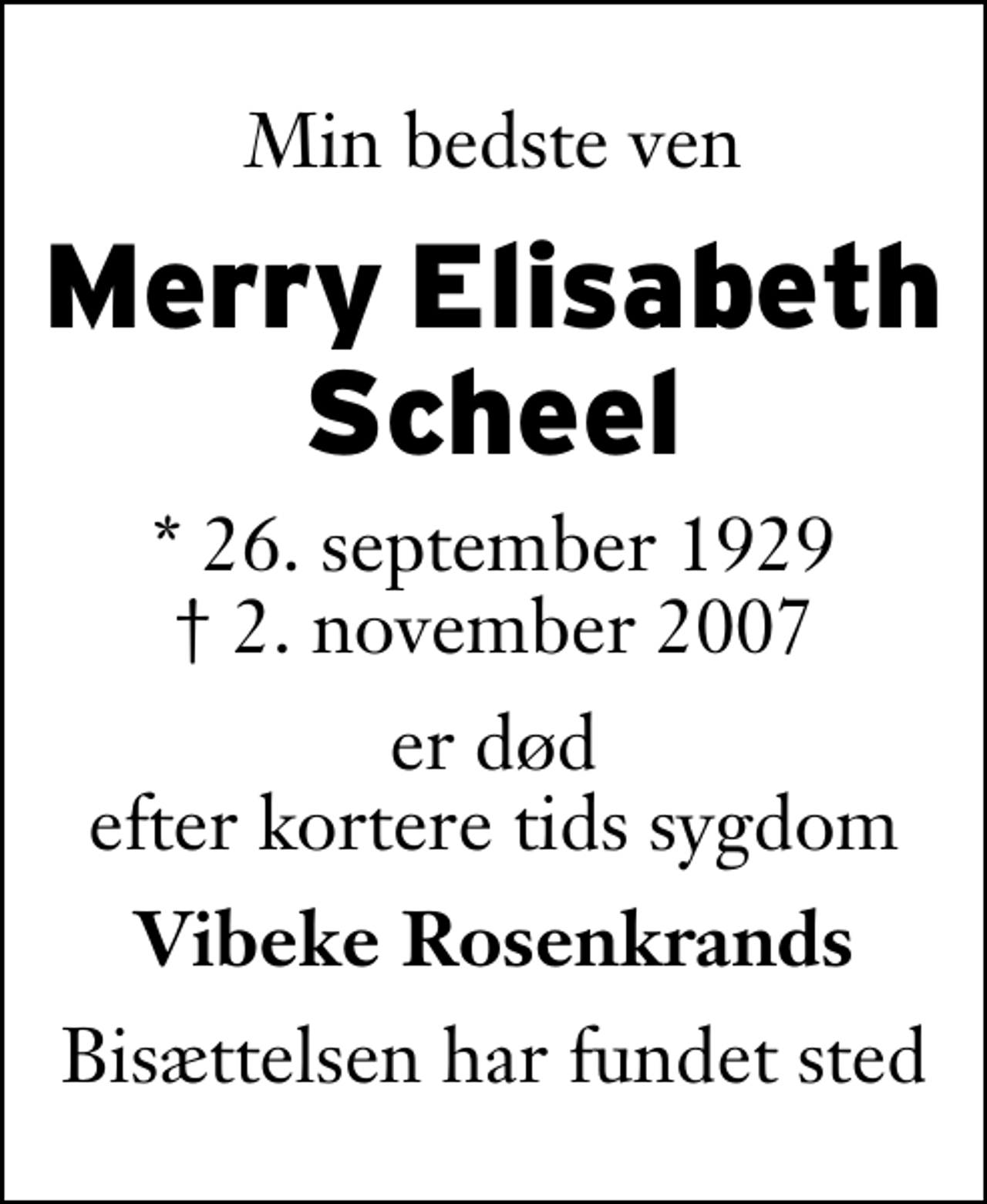 <p>Min bedste ven<br />Merry Elisabeth Scheel<br />* 26. september 1929<br />✝ 2. november 2007<br />er død efter kortere tids sygdom<br />Vibeke Rosenkrands<br />Bisættelsen har fundet sted</p>