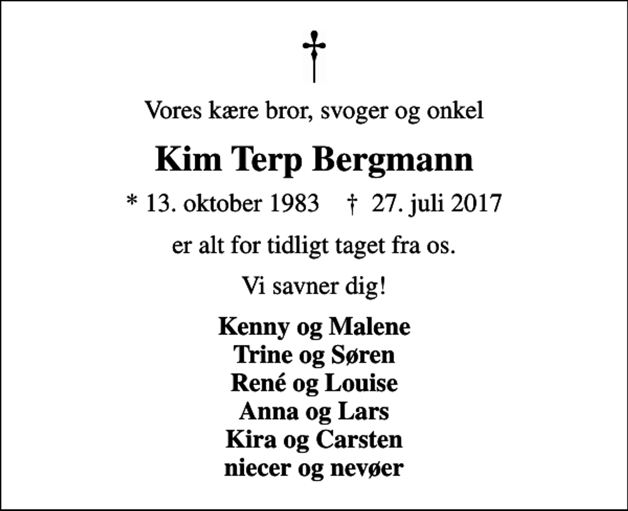 <p>Vores kære bror, svoger og onkel<br />Kim Terp Bergmann<br />* 13. oktober 1983 ✝ 27. juli 2017<br />er alt for tidligt taget fra os.<br />Vi savner dig!<br />Kenny og Malene Trine og Søren René og Louise Anna og Lars Kira og Carsten niecer og nevøer</p>