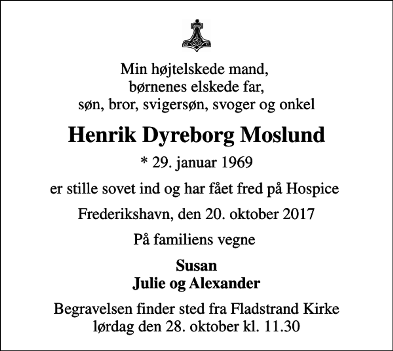 <p>Min højtelskede mand, børnenes elskede far, søn, bror, svigersøn, svoger og onkel<br />Henrik Dyreborg Moslund<br />* 29. januar 1969<br />er stille sovet ind og har fået fred på Hospice<br />Frederikshavn, den 20. oktober 2017<br />På familiens vegne<br />Susan Julie og Alexander<br />Begravelsen finder sted fra Fladstrand Kirke lørdag den 28. oktober kl. 11.30</p>