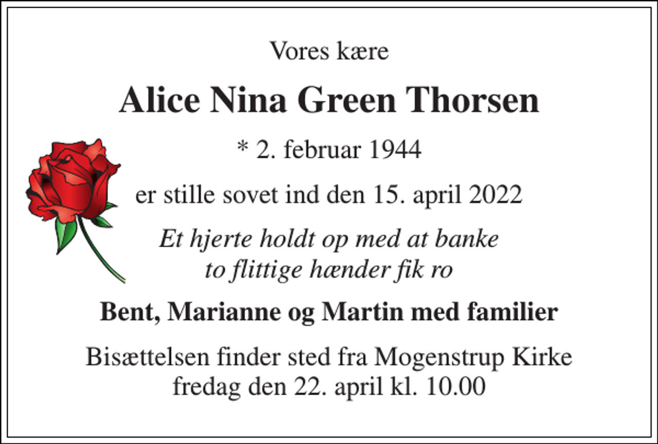 <p>Vores kære<br />Alice Nina Green Thorsen<br />*​ 2. februar 1944<br />er stille sovet ind den 15. april 2022<br />Et hjerte holdt op med at banke to flittige hænder fik ro<br />Bent, Marianne og Martin med familier<br />Bisættelsen​ finder sted fra Mogenstrup Kirke​ fredag den 22. april​ kl. 10.00</p>