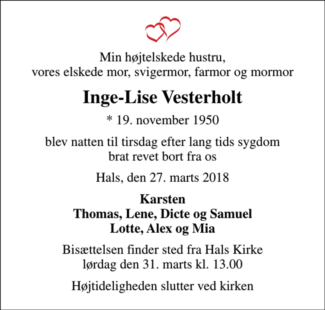 <p>Min højtelskede hustru, vores elskede mor, svigermor, farmor og mormor<br />Inge-Lise Vesterholt<br />* 19. november 1950<br />blev natten til tirsdag efter lang tids sygdom brat revet bort fra os<br />Hals, den 27. marts 2018<br />Karsten Thomas, Lene, Dicte og Samuel Lotte, Alex og Mia<br />Bisættelsen finder sted fra Hals Kirke lørdag den 31. marts kl. 13.00<br />Højtideligheden slutter ved kirken</p>