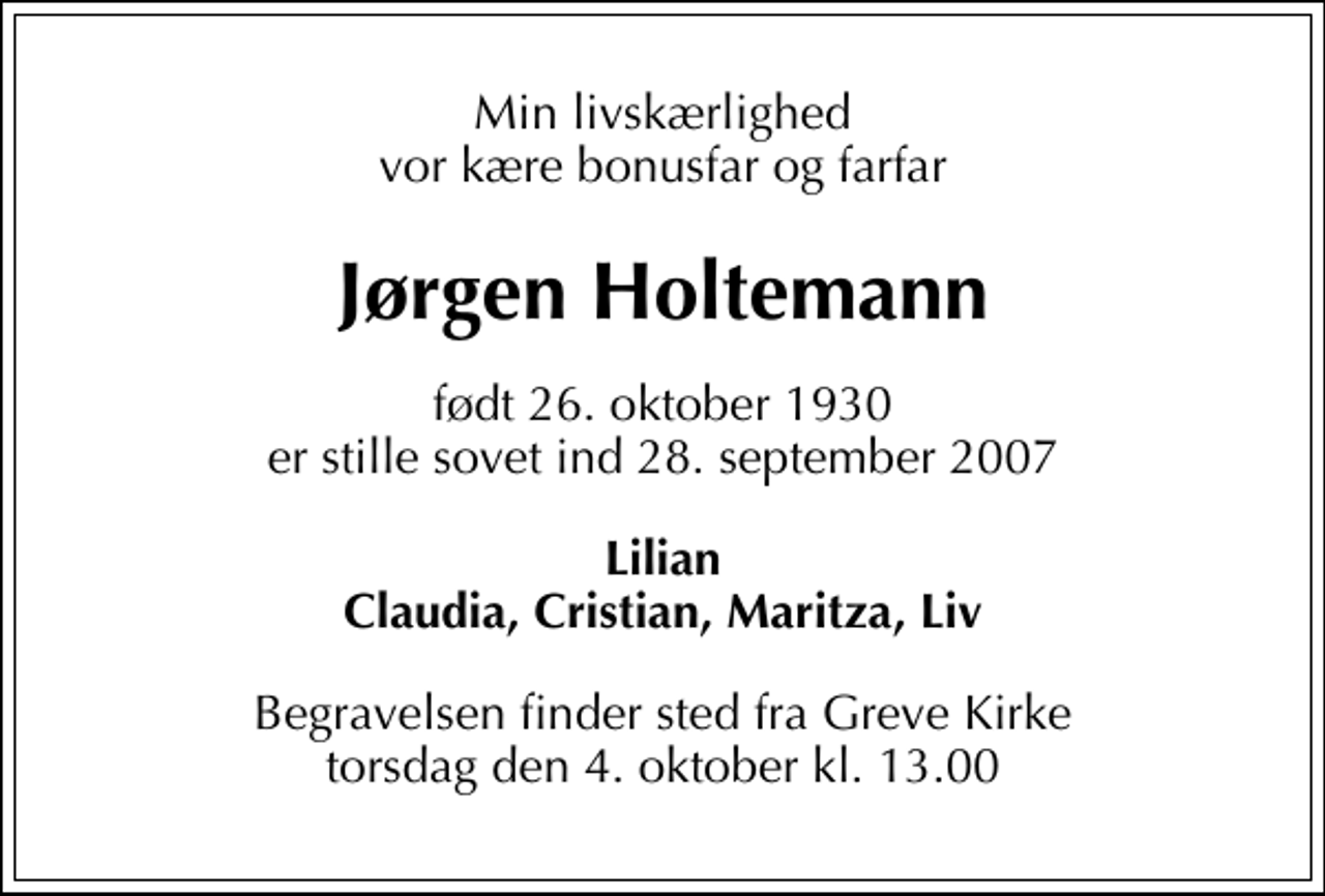 <p>Min livskærlighed vor kære bonusfar og farfar<br />Jørgen Holtemann<br />født 26. oktober 1930 er stille sovet ind 28. september 2007<br />Lilian Claudia, Cristian, Maritza, Liv<br />Begravelsen finder sted fra Greve Kirke torsdag den 4. oktober kl. 13.00</p>