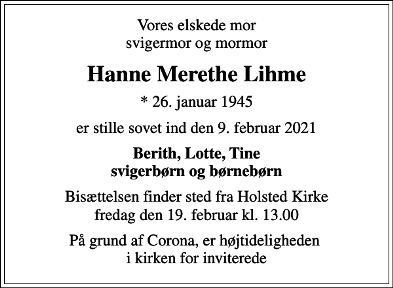<p>Vores elskede mor svigermor og mormor<br />Hanne Merethe Lihme<br />* 26. januar 1945<br />er stille sovet ind den 9. februar 2021<br />Berith, Lotte, Tine svigerbørn og børnebørn<br />Bisættelsen finder sted fra Holsted Kirke fredag den 19. februar kl. 13.00<br />På grund af Corona, er højtideligheden i kirken for inviterede</p>