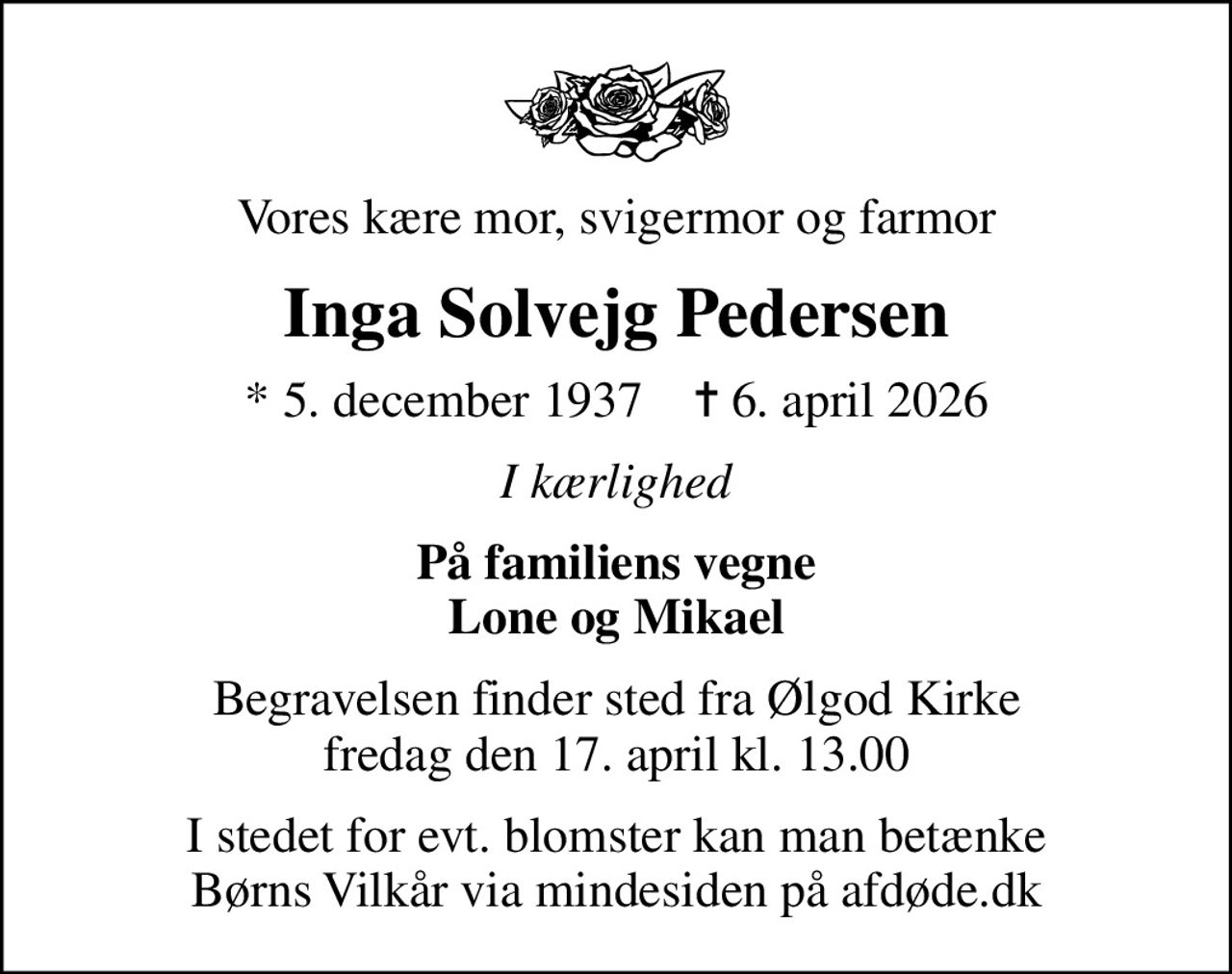 Vores kære mor, svigermor og farmor
Inga Solvejg Pedersen
* 5. december 1937    ✝ 6. april 2026
I kærlighed
På familiens vegne Lone og Mikael
Begravelsen finder sted fra Ølgod Kirke  fredag den 17. april kl. 13.00 
I stedet for evt. blomster kan man betænke
					Børns Vilkår via mindesiden på afdøde.dk