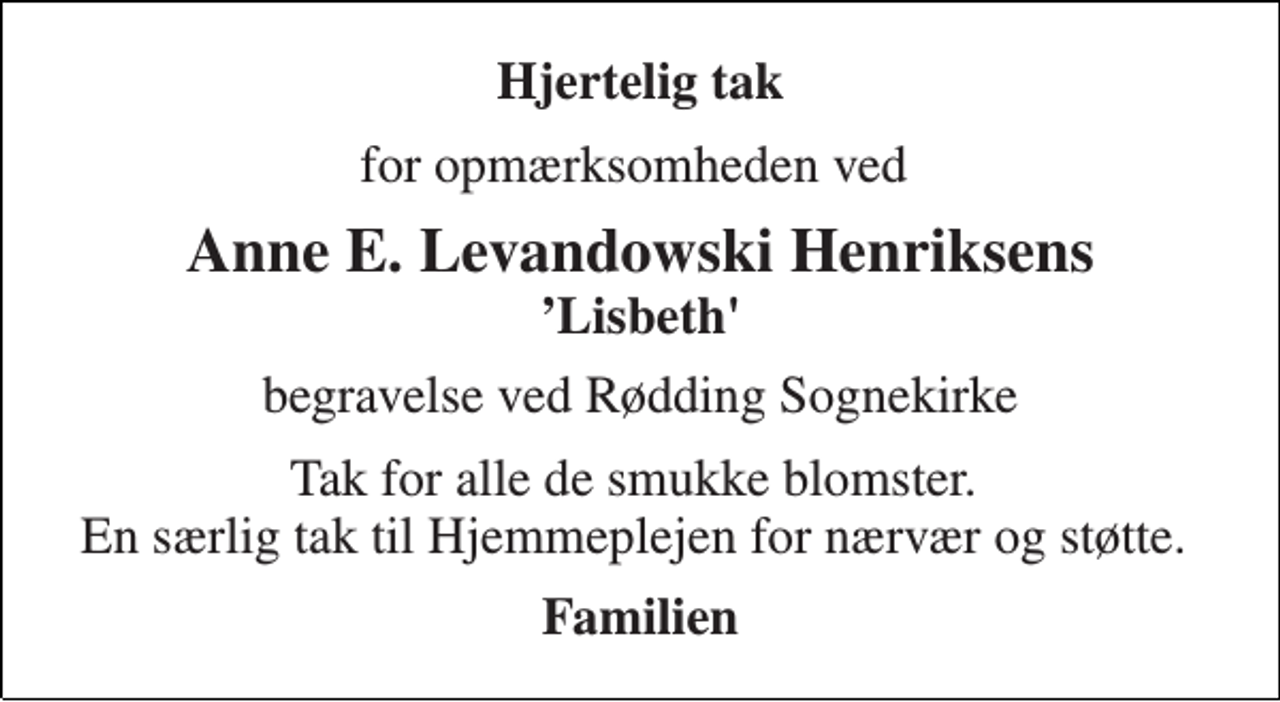 <p>Hjertelig tak<br />for opmærksomheden ved<br />Anne E. Levandowski Henriksens<br />’Lisbeth'<br />begravelse ved Rødding Sognekirke<br />Tak for alle de smukke blomster. En særlig tak til Hjemmeplejen for nærvær og støtte.<br />Familien</p>