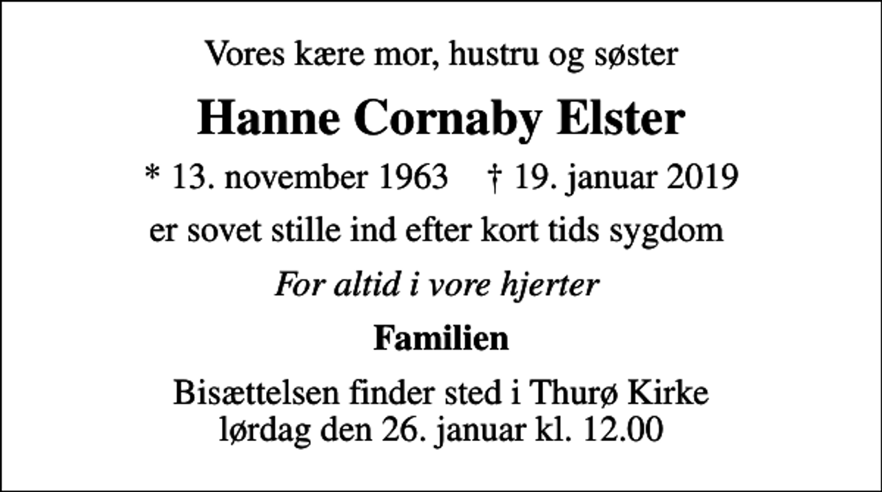 <p>Vores kære mor, hustru og søster<br />Hanne Cornaby Elster<br />* 13. november 1963 ✝ 19. januar 2019<br />er sovet stille ind efter kort tids sygdom<br />For altid i vore hjerter<br />Familien<br />Bisættelsen finder sted i Thurø Kirke lørdag den 26. januar kl. 12.00</p>