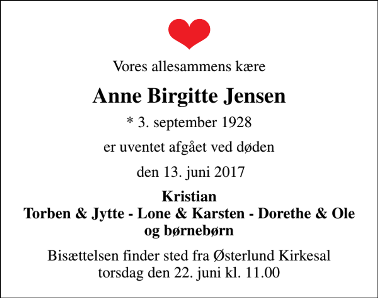 <p>Vores allesammens kære<br />Anne Birgitte Jensen<br />* 3. september 1928<br />er uventet afgået ved døden<br />den 13. juni 2017<br />Kristian Torben &amp; Jytte - Lone &amp; Karsten - Dorethe &amp; Ole og børnebørn<br />Bisættelsen finder sted fra Østerlund Kirkesal torsdag den 22. juni kl. 11.00</p>