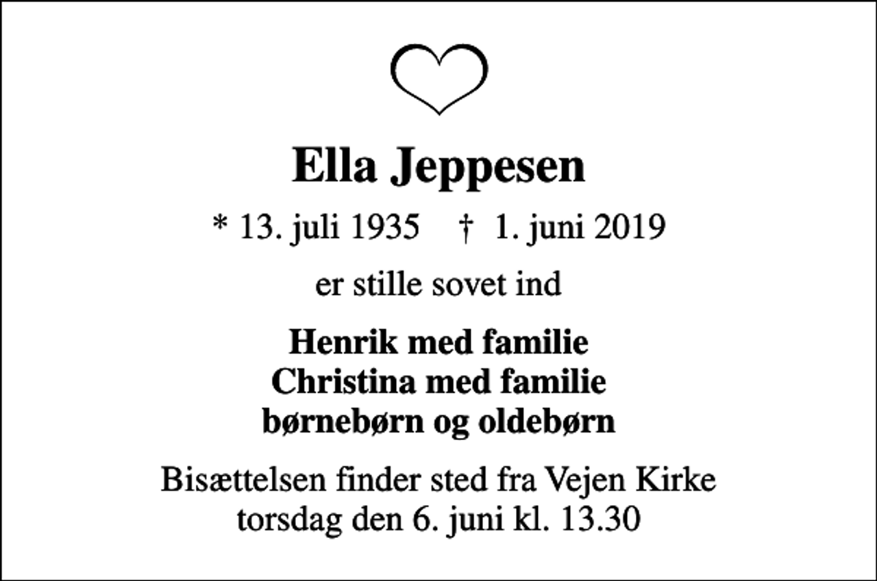 <p>Ella Jeppesen<br />* 13. juli 1935 ✝ 1. juni 2019<br />er stille sovet ind<br />Henrik med familie Christina med familie børnebørn og oldebørn<br />Bisættelsen finder sted fra Vejen Kirke torsdag den 6. juni kl. 13.30</p>