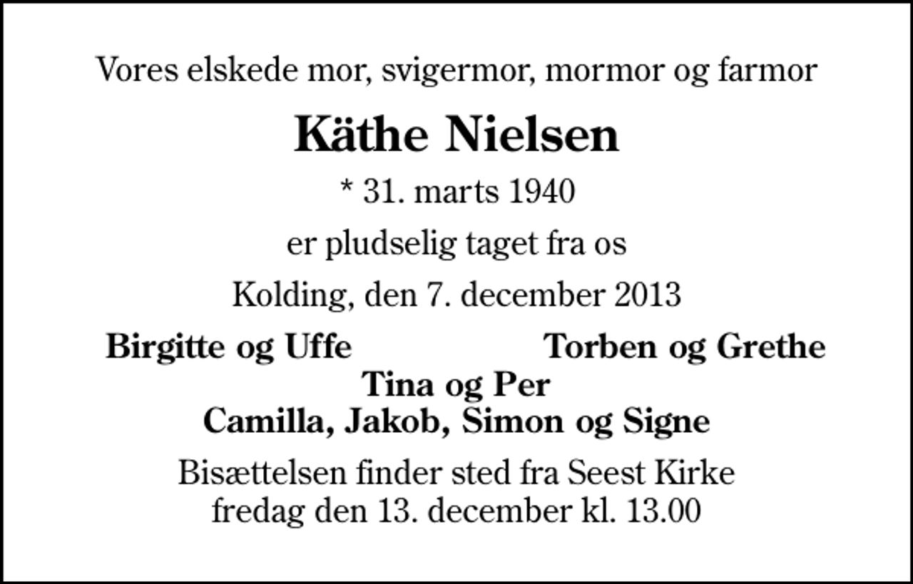 <p>Vores elskede mor, svigermor, mormor og farmor<br />Käthe Nielsen<br />* 31. marts 1940<br />er pludselig taget fra os<br />Kolding, den 7. december 2013<br />Birgitte og Uffe<br />Torben og Grethe<br />Bisættelsen finder sted fra Seest Kirke fredag den 13. december kl. 13.00</p>