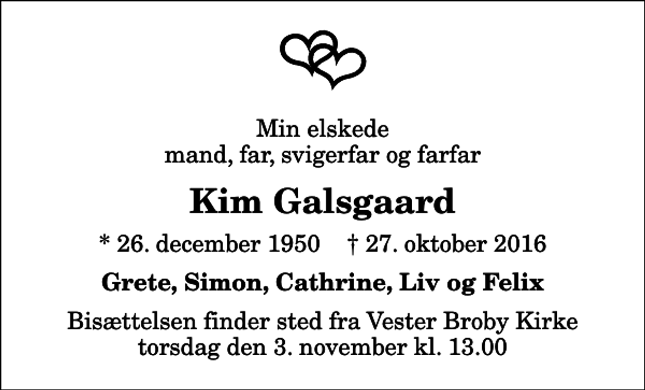 <p>Min elskede mand, far, svigerfar og farfar<br />Kim Galsgaard<br />* 26. december 1950 ✝ 27. oktober 2016<br />Grete, Simon, Cathrine, Liv og Felix<br />Bisættelsen finder sted fra Vester Broby Kirke torsdag den 3. november kl. 13.00</p>