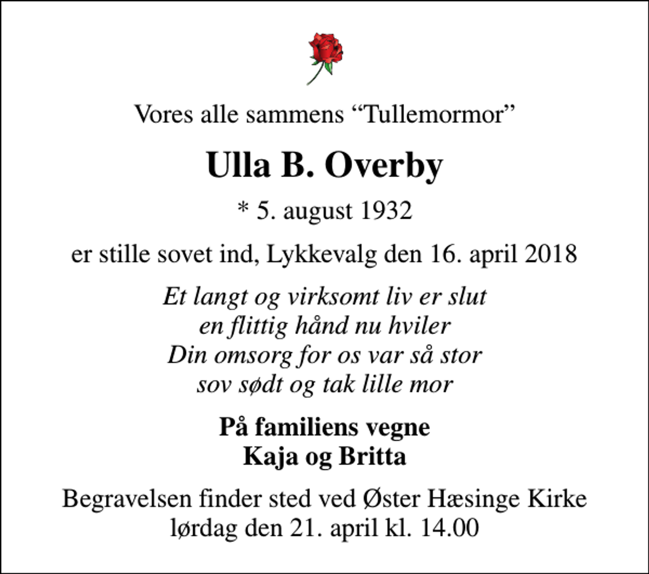 <p>Vores alle sammens Tullemormor<br />Ulla B. Overby<br />* 5. august 1932<br />er stille sovet ind, Lykkevalg den 16. april 2018<br />Et langt og virksomt liv er slut en flittig hånd nu hviler Din omsorg for os var så stor sov sødt og tak lille mor<br />På familiens vegne Kaja og Britta<br />Begravelsen finder sted ved Øster Hæsinge Kirke lørdag den 21. april kl. 14.00</p>