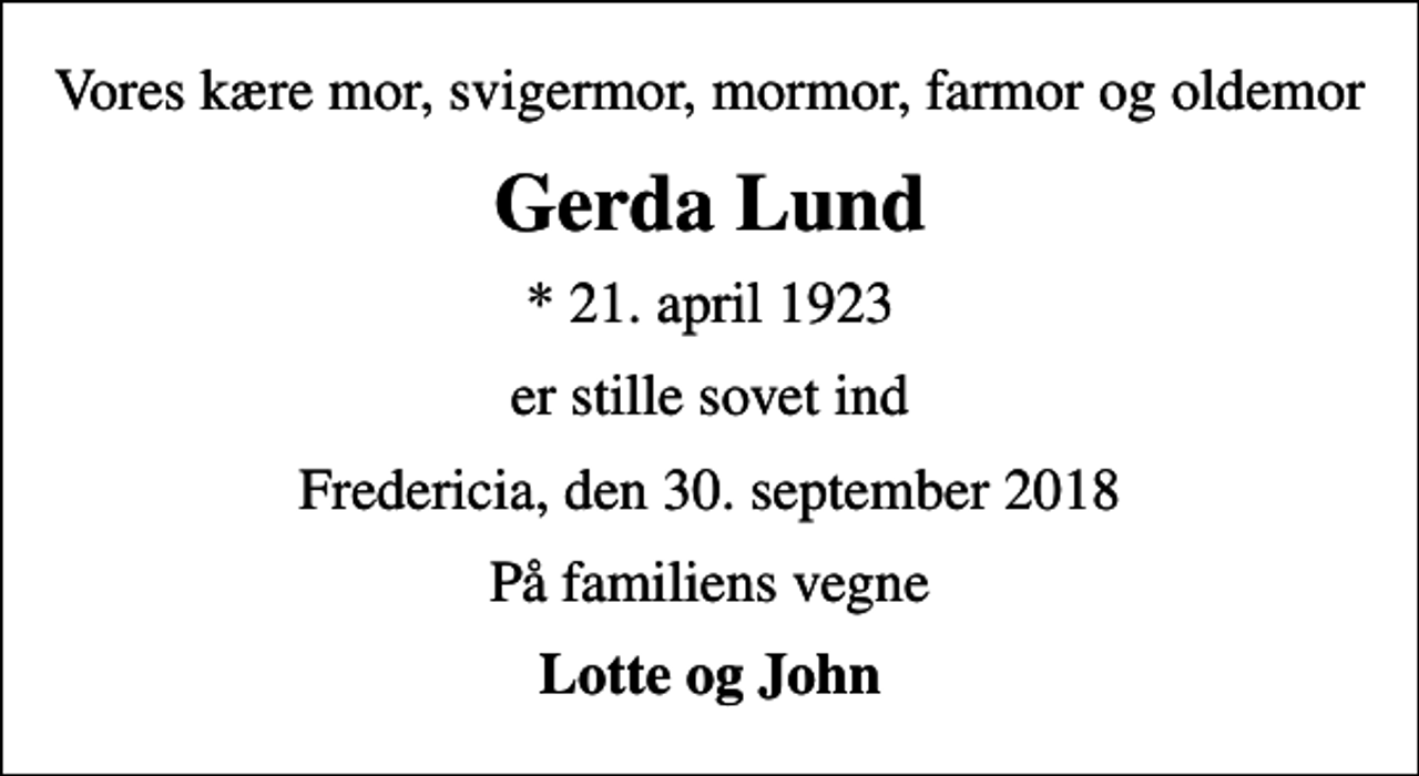 <p>Vores kære mor, svigermor, mormor, farmor og oldemor<br />Gerda Lund<br />* 21. april 1923<br />er stille sovet ind<br />Fredericia, den 30. september 2018<br />På familiens vegne<br />Lotte og John</p>