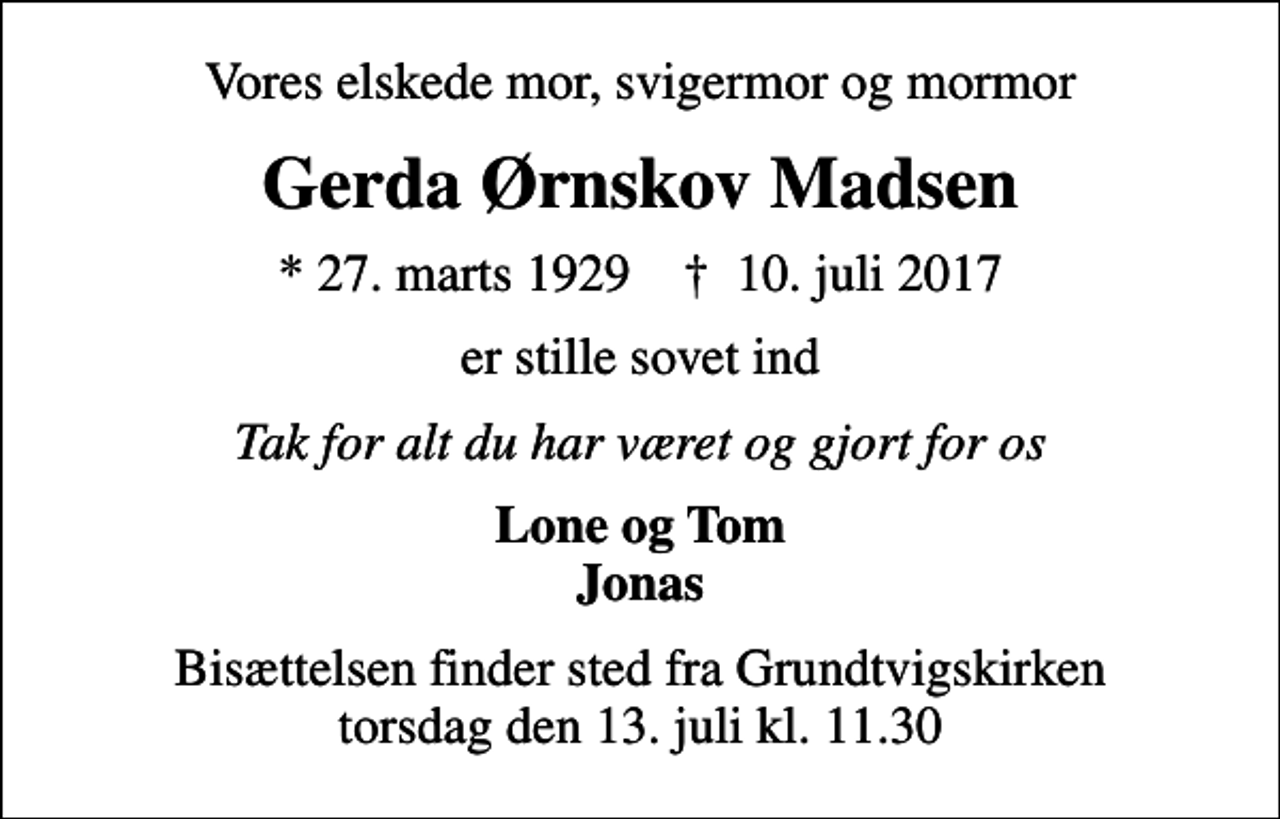 <p>Vores elskede mor, svigermor og mormor<br />Gerda Ørnskov Madsen<br />* 27. marts 1929 ✝ 10. juli 2017<br />er stille sovet ind<br />Tak for alt du har været og gjort for os<br />Lone og Tom Jonas<br />Bisættelsen finder sted fra Grundtvigskirken torsdag den 13. juli kl. 11.30</p>